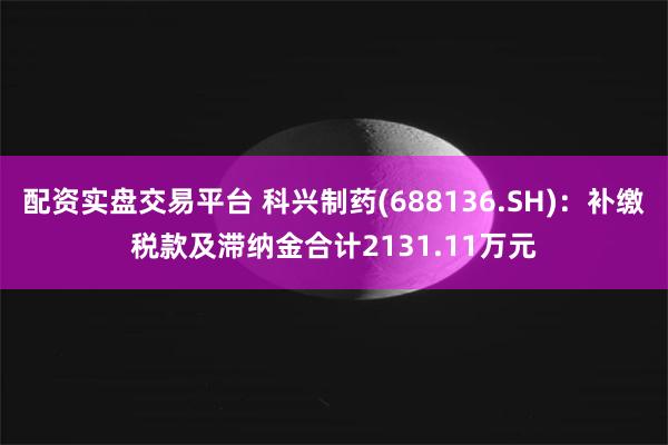 配资实盘交易平台 科兴制药(688136.SH)：补缴税款及滞纳金合计2131.11万元