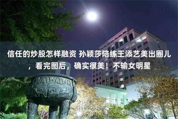 信任的炒股怎样融资 孙颖莎陪练王添艺美出圈儿，看完图后，确实很美！不输女明星