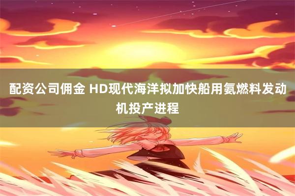 配资公司佣金 HD现代海洋拟加快船用氨燃料发动机投产进程