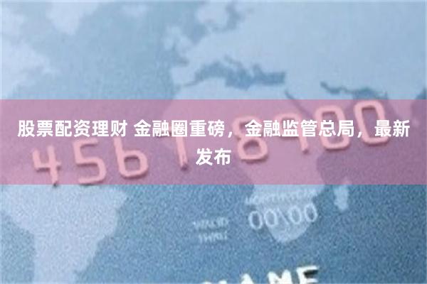 股票配资理财 金融圈重磅，金融监管总局，最新发布