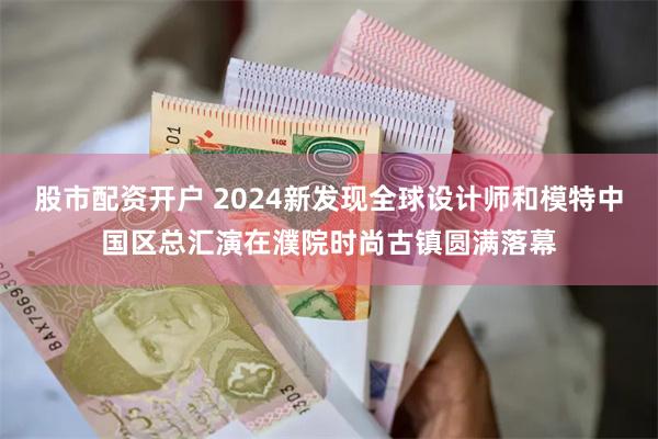 股市配资开户 2024新发现全球设计师和模特中国区总汇演在濮院时尚古镇圆满落幕