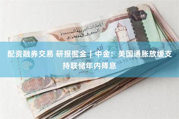 配资融券交易 研报掘金｜中金：美国通胀放缓支持联储年内降息