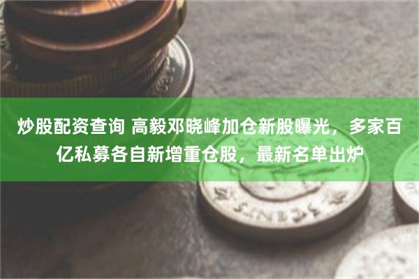 炒股配资查询 高毅邓晓峰加仓新股曝光，多家百亿私募各自新增重仓股，最新名单出炉