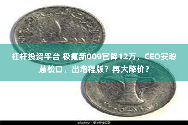 杠杆投资平台 极氪新009官降12万，CEO安聪慧松口，出增程版？再大降价？