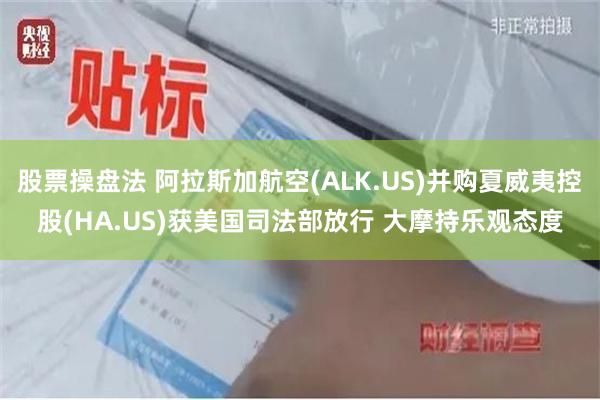 股票操盘法 阿拉斯加航空(ALK.US)并购夏威夷控股(HA.US)获美国司法部放行 大摩持乐观态度