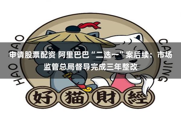 申请股票配资 阿里巴巴“二选一”案后续：市场监管总局督导完成三年整改