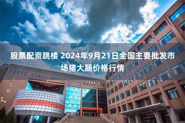 股票配资跳楼 2024年9月21日全国主要批发市场猪大肠价格行情