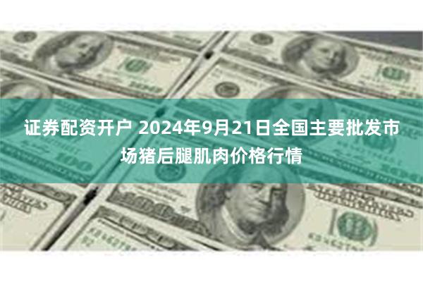 证券配资开户 2024年9月21日全国主要批发市场猪后腿肌肉价格行情