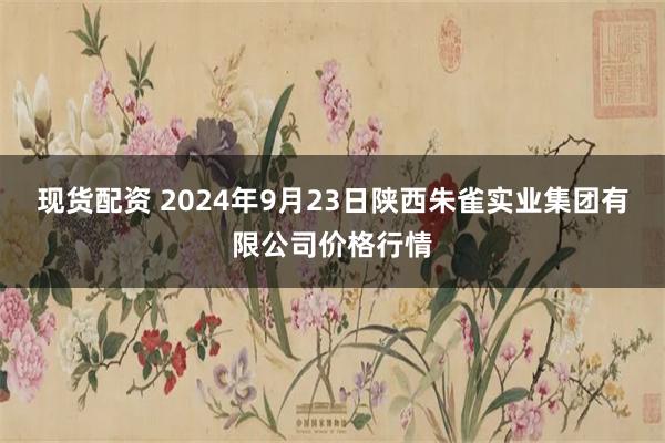 现货配资 2024年9月23日陕西朱雀实业集团有限公司价格行情