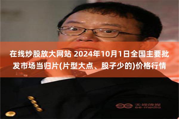 在线炒股放大网站 2024年10月1日全国主要批发市场当归片(片型大点、股子少的)价格行情