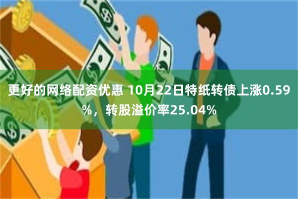 更好的网络配资优惠 10月22日特纸转债上涨0.59%，转股溢价率25.04%