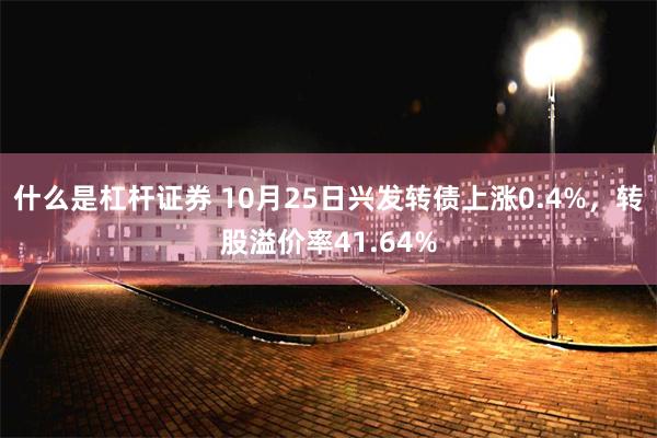 什么是杠杆证券 10月25日兴发转债上涨0.4%，转股溢价率41.64%