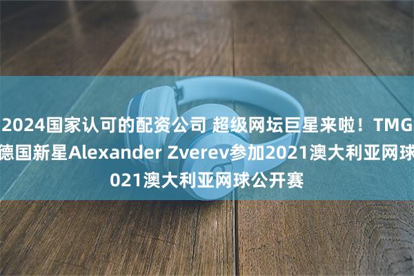 2024国家认可的配资公司 超级网坛巨星来啦！TMGM特约德国新星Alexander Zverev参加2021澳大利亚网球公开赛