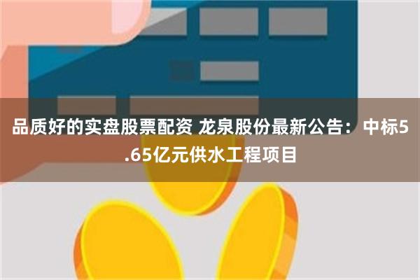 品质好的实盘股票配资 龙泉股份最新公告：中标5.65亿元供水工程项目