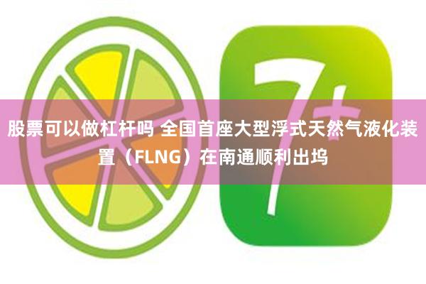 股票可以做杠杆吗 全国首座大型浮式天然气液化装置（FLNG）在南通顺利出坞