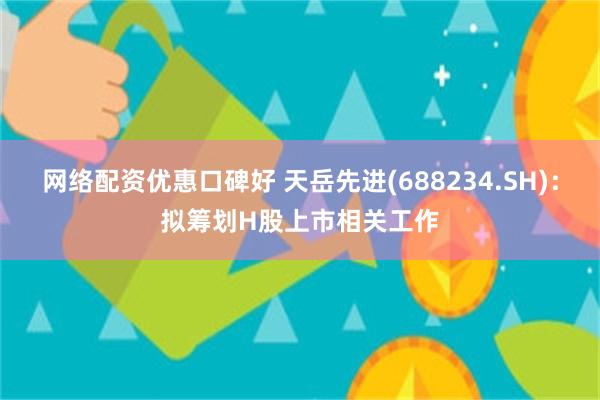 网络配资优惠口碑好 天岳先进(688234.SH)：拟筹划H股上市相关工作