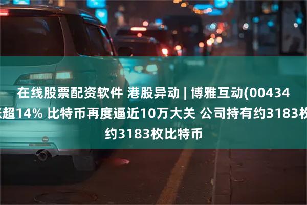 在线股票配资软件 港股异动 | 博雅互动(00434)午后涨超14% 比特币再度逼近10万大关 公司持有约3183枚比特币