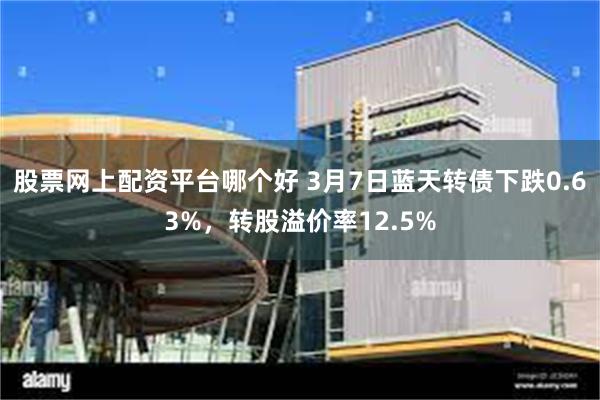 股票网上配资平台哪个好 3月7日蓝天转债下跌0.63%，转股溢价率12.5%